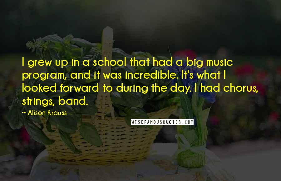 Alison Krauss Quotes: I grew up in a school that had a big music program, and it was incredible. It's what I looked forward to during the day. I had chorus, strings, band.