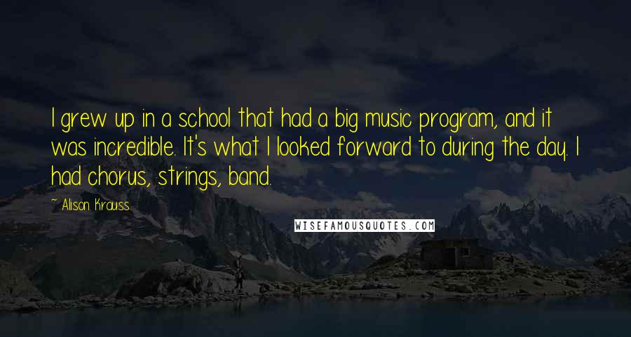 Alison Krauss Quotes: I grew up in a school that had a big music program, and it was incredible. It's what I looked forward to during the day. I had chorus, strings, band.