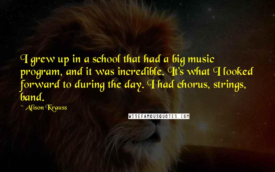 Alison Krauss Quotes: I grew up in a school that had a big music program, and it was incredible. It's what I looked forward to during the day. I had chorus, strings, band.