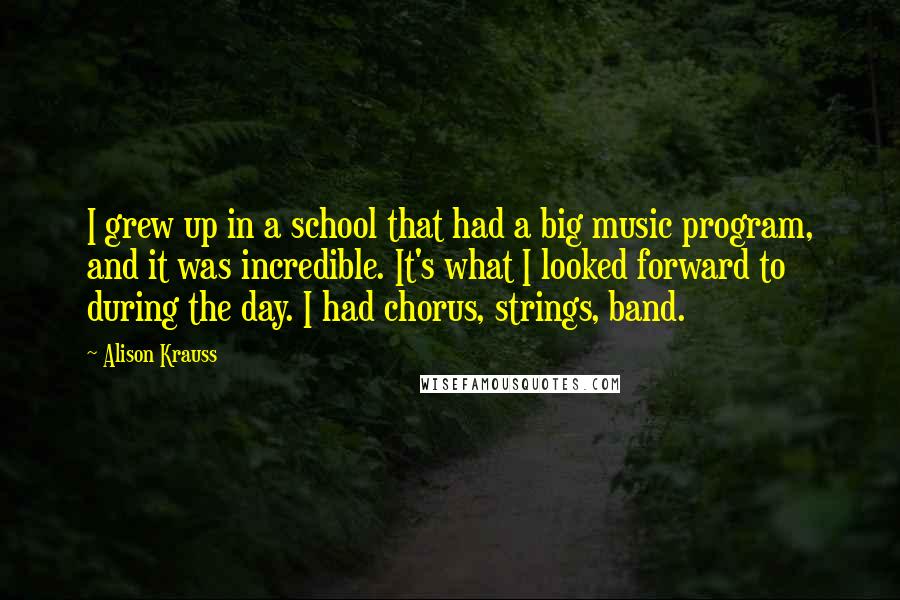 Alison Krauss Quotes: I grew up in a school that had a big music program, and it was incredible. It's what I looked forward to during the day. I had chorus, strings, band.