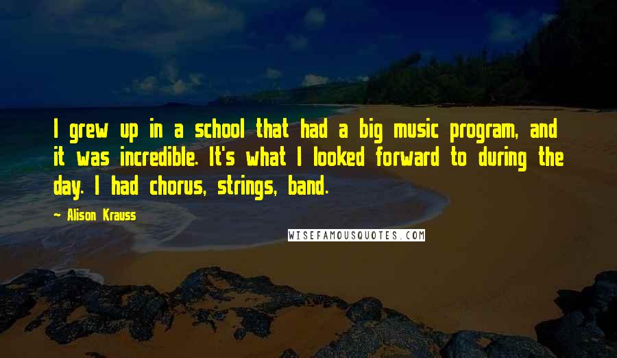 Alison Krauss Quotes: I grew up in a school that had a big music program, and it was incredible. It's what I looked forward to during the day. I had chorus, strings, band.