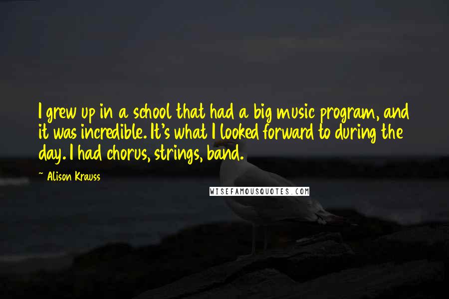 Alison Krauss Quotes: I grew up in a school that had a big music program, and it was incredible. It's what I looked forward to during the day. I had chorus, strings, band.