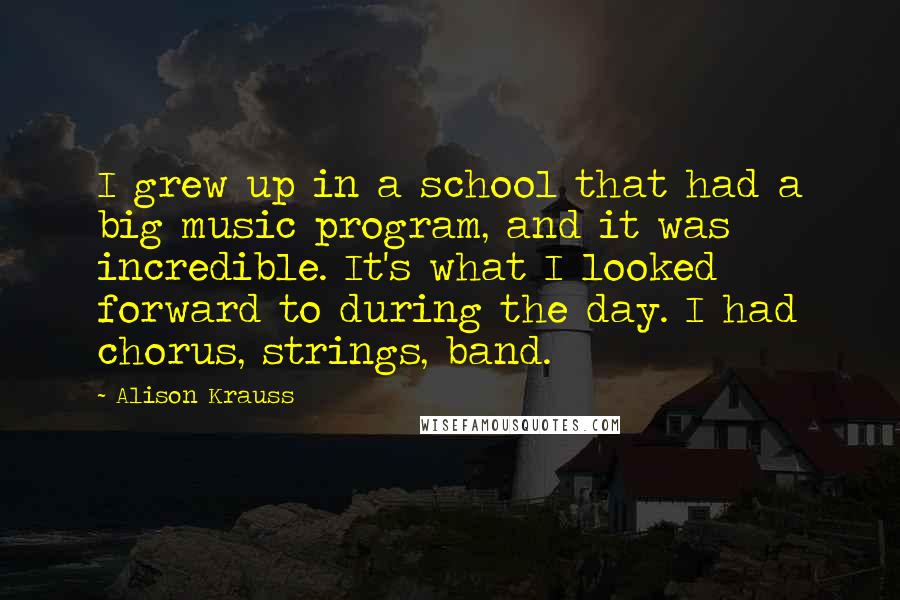 Alison Krauss Quotes: I grew up in a school that had a big music program, and it was incredible. It's what I looked forward to during the day. I had chorus, strings, band.