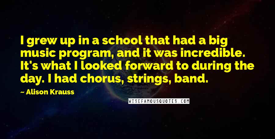 Alison Krauss Quotes: I grew up in a school that had a big music program, and it was incredible. It's what I looked forward to during the day. I had chorus, strings, band.