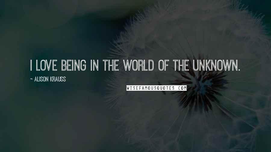 Alison Krauss Quotes: I love being in the world of the unknown.