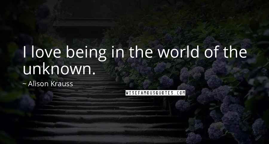 Alison Krauss Quotes: I love being in the world of the unknown.