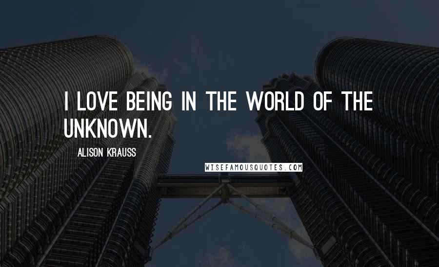 Alison Krauss Quotes: I love being in the world of the unknown.