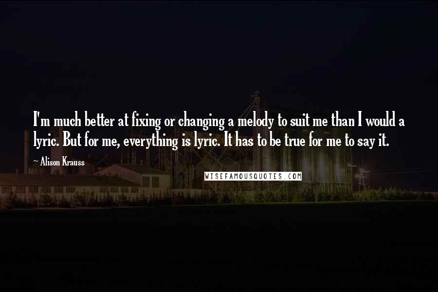 Alison Krauss Quotes: I'm much better at fixing or changing a melody to suit me than I would a lyric. But for me, everything is lyric. It has to be true for me to say it.