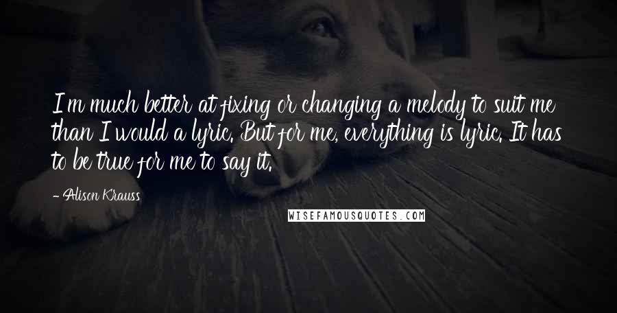 Alison Krauss Quotes: I'm much better at fixing or changing a melody to suit me than I would a lyric. But for me, everything is lyric. It has to be true for me to say it.