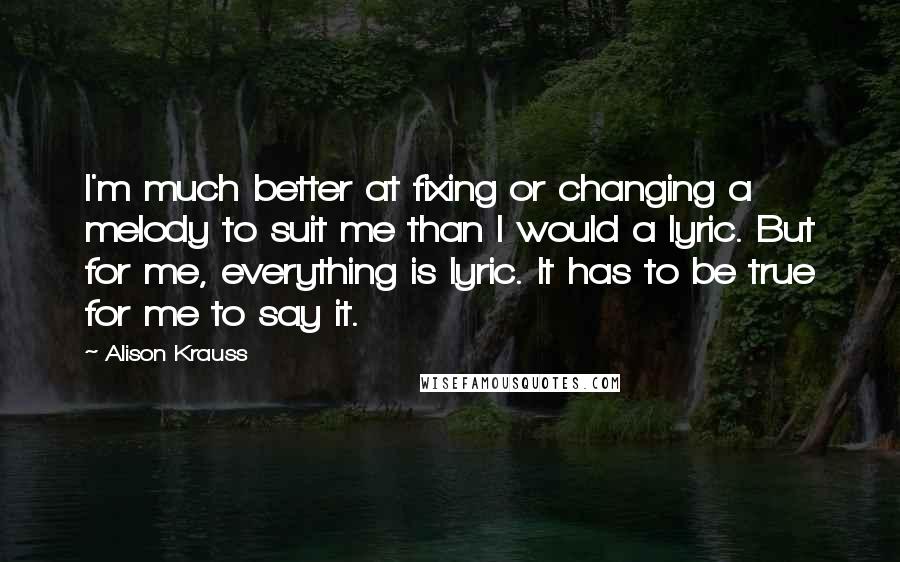 Alison Krauss Quotes: I'm much better at fixing or changing a melody to suit me than I would a lyric. But for me, everything is lyric. It has to be true for me to say it.