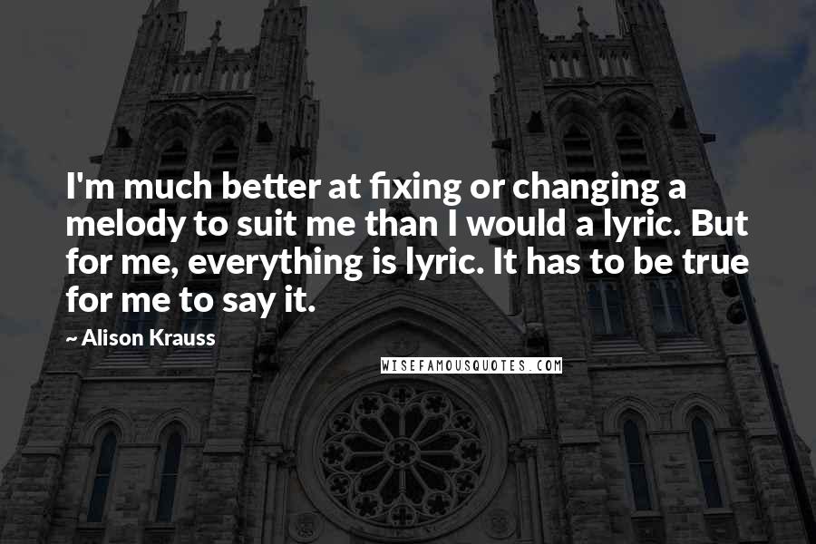 Alison Krauss Quotes: I'm much better at fixing or changing a melody to suit me than I would a lyric. But for me, everything is lyric. It has to be true for me to say it.