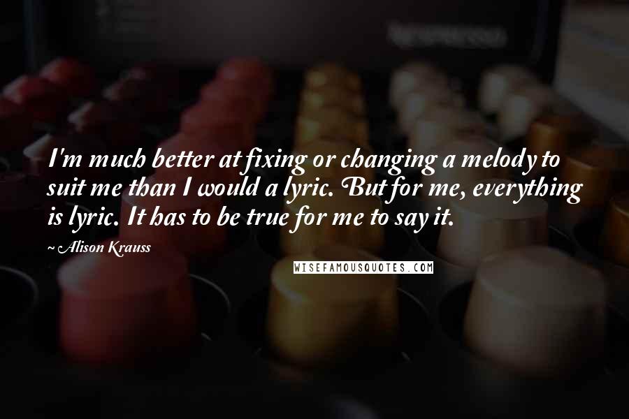 Alison Krauss Quotes: I'm much better at fixing or changing a melody to suit me than I would a lyric. But for me, everything is lyric. It has to be true for me to say it.