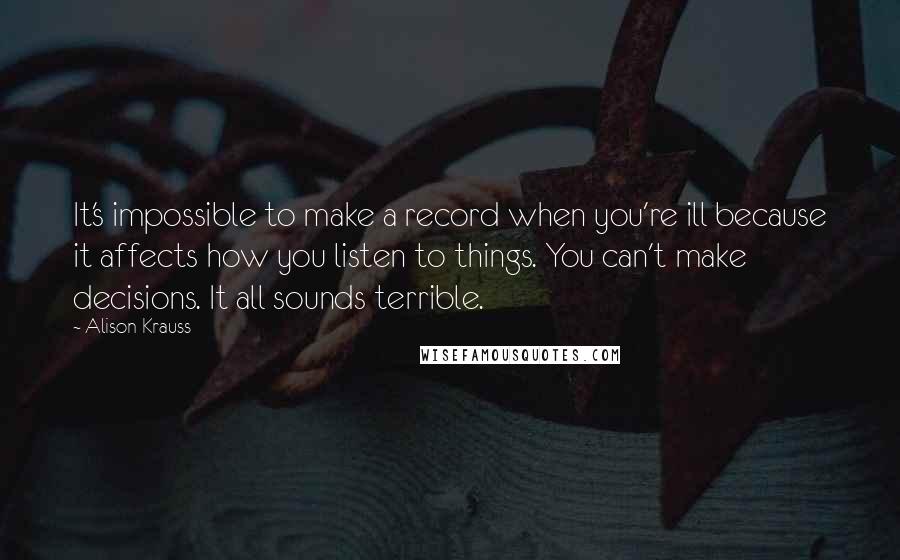 Alison Krauss Quotes: It's impossible to make a record when you're ill because it affects how you listen to things. You can't make decisions. It all sounds terrible.