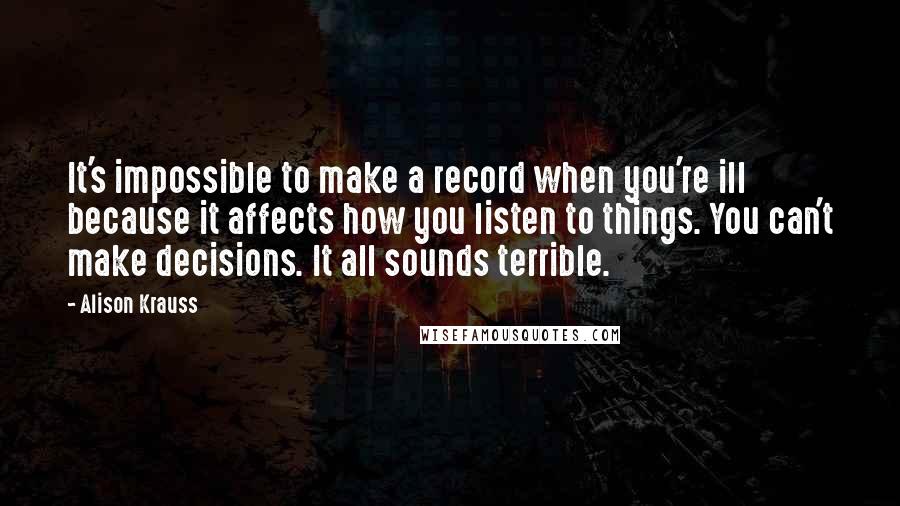 Alison Krauss Quotes: It's impossible to make a record when you're ill because it affects how you listen to things. You can't make decisions. It all sounds terrible.