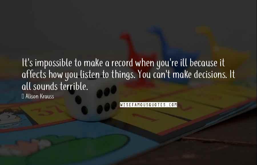 Alison Krauss Quotes: It's impossible to make a record when you're ill because it affects how you listen to things. You can't make decisions. It all sounds terrible.