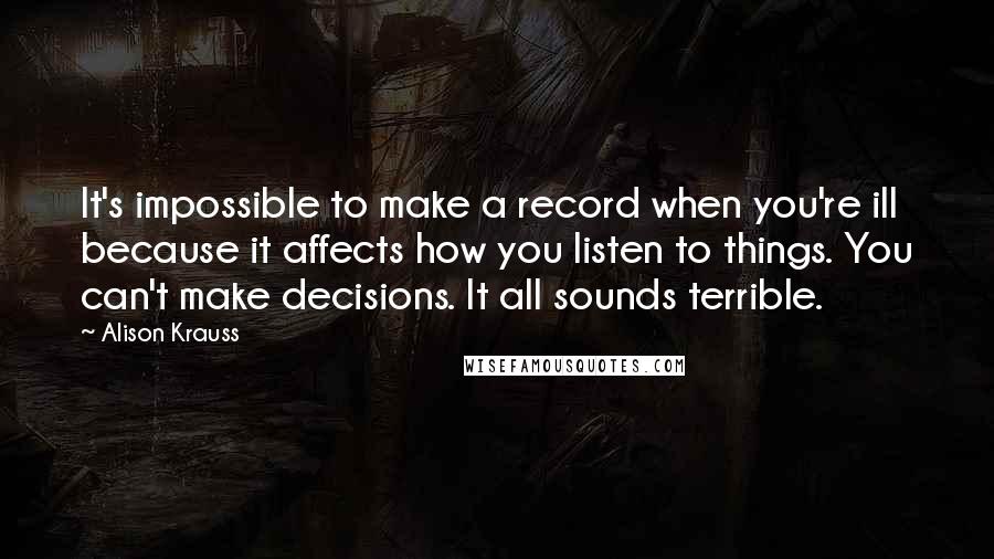 Alison Krauss Quotes: It's impossible to make a record when you're ill because it affects how you listen to things. You can't make decisions. It all sounds terrible.