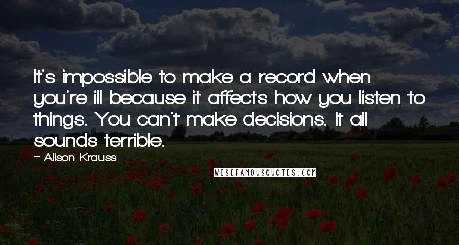 Alison Krauss Quotes: It's impossible to make a record when you're ill because it affects how you listen to things. You can't make decisions. It all sounds terrible.