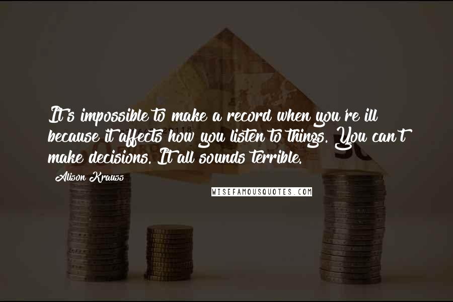 Alison Krauss Quotes: It's impossible to make a record when you're ill because it affects how you listen to things. You can't make decisions. It all sounds terrible.