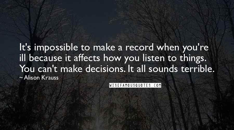 Alison Krauss Quotes: It's impossible to make a record when you're ill because it affects how you listen to things. You can't make decisions. It all sounds terrible.