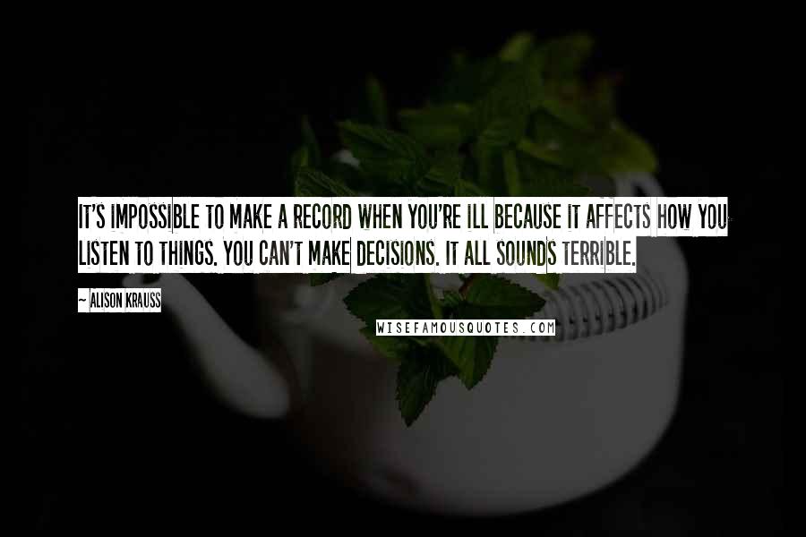 Alison Krauss Quotes: It's impossible to make a record when you're ill because it affects how you listen to things. You can't make decisions. It all sounds terrible.