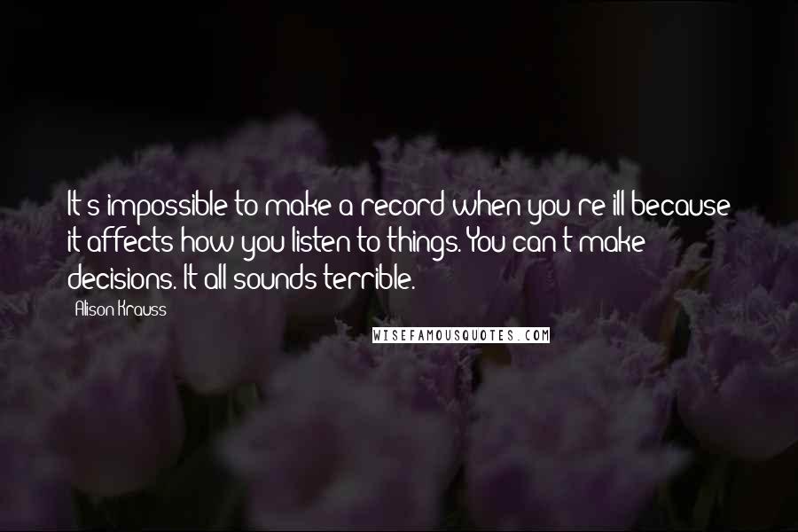 Alison Krauss Quotes: It's impossible to make a record when you're ill because it affects how you listen to things. You can't make decisions. It all sounds terrible.