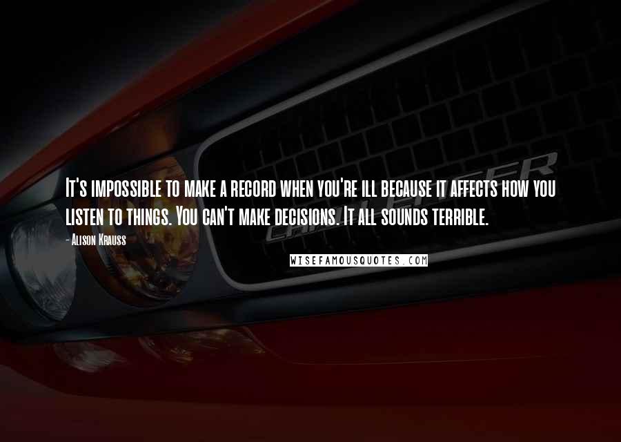 Alison Krauss Quotes: It's impossible to make a record when you're ill because it affects how you listen to things. You can't make decisions. It all sounds terrible.