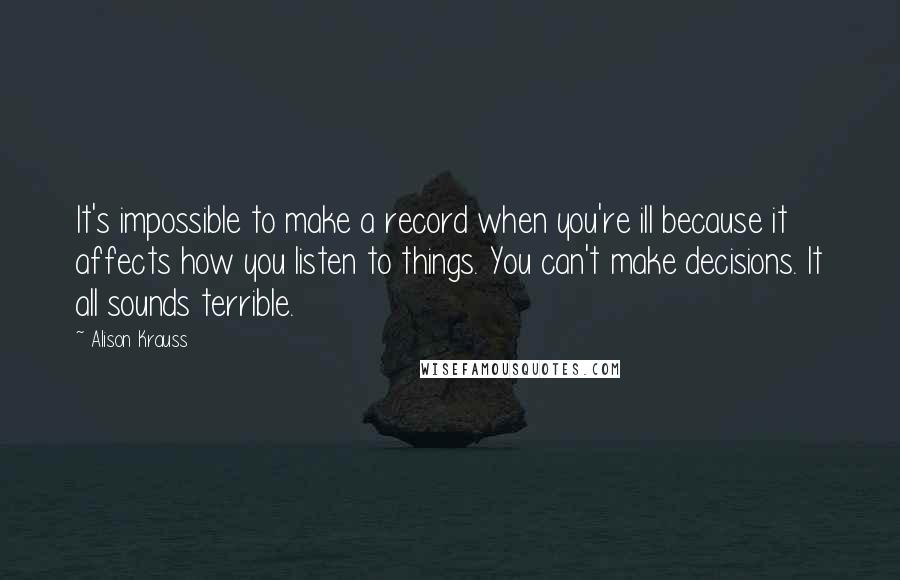 Alison Krauss Quotes: It's impossible to make a record when you're ill because it affects how you listen to things. You can't make decisions. It all sounds terrible.