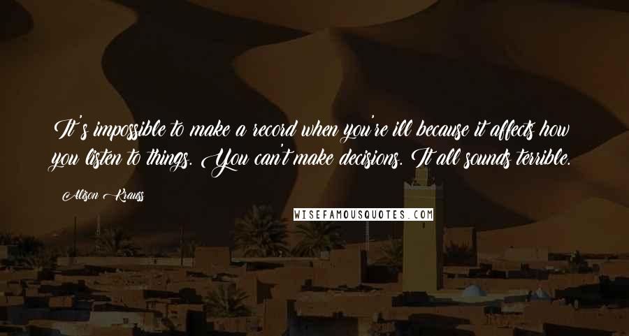 Alison Krauss Quotes: It's impossible to make a record when you're ill because it affects how you listen to things. You can't make decisions. It all sounds terrible.