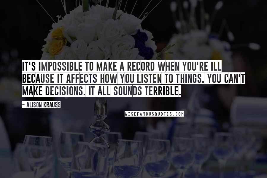 Alison Krauss Quotes: It's impossible to make a record when you're ill because it affects how you listen to things. You can't make decisions. It all sounds terrible.