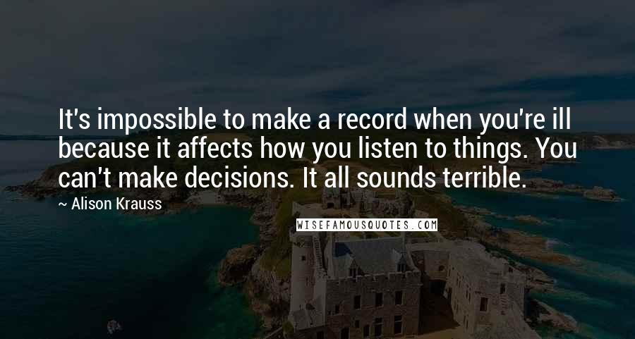 Alison Krauss Quotes: It's impossible to make a record when you're ill because it affects how you listen to things. You can't make decisions. It all sounds terrible.