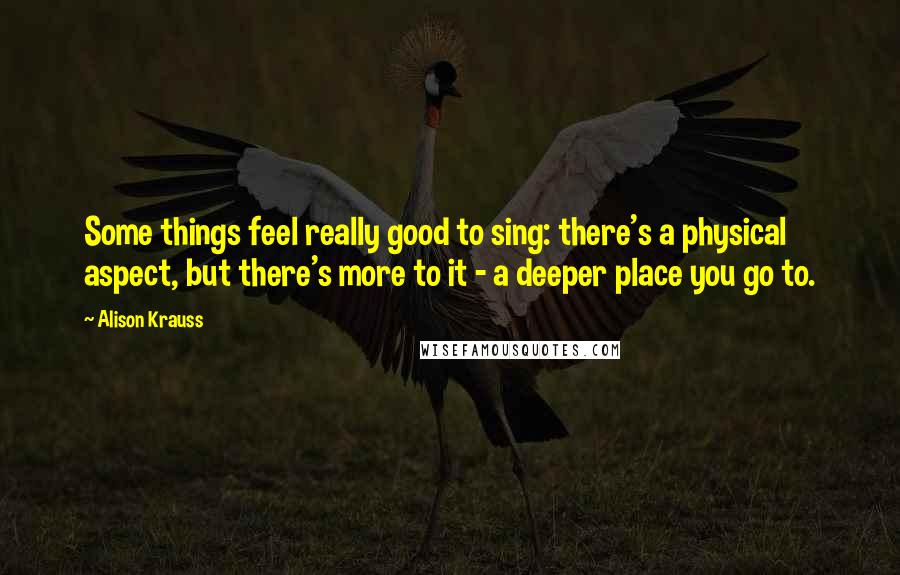 Alison Krauss Quotes: Some things feel really good to sing: there's a physical aspect, but there's more to it - a deeper place you go to.