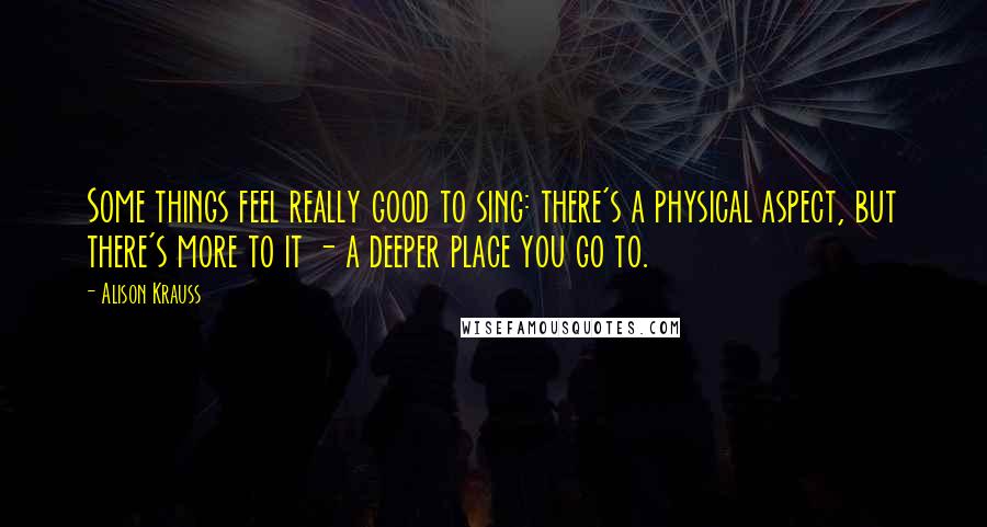 Alison Krauss Quotes: Some things feel really good to sing: there's a physical aspect, but there's more to it - a deeper place you go to.