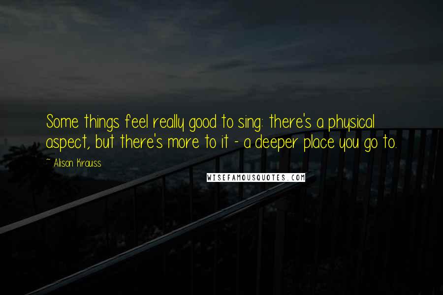 Alison Krauss Quotes: Some things feel really good to sing: there's a physical aspect, but there's more to it - a deeper place you go to.