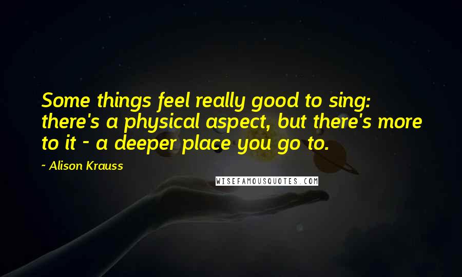 Alison Krauss Quotes: Some things feel really good to sing: there's a physical aspect, but there's more to it - a deeper place you go to.