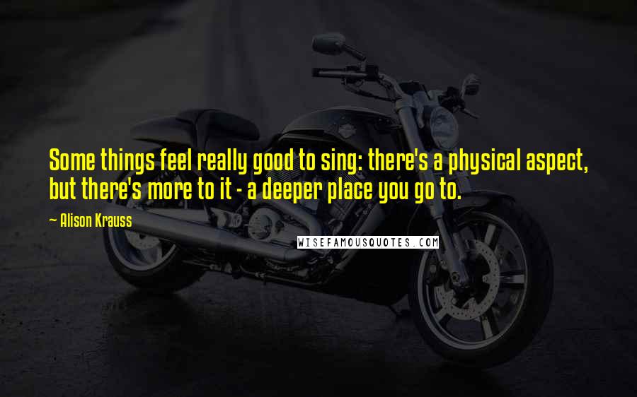 Alison Krauss Quotes: Some things feel really good to sing: there's a physical aspect, but there's more to it - a deeper place you go to.