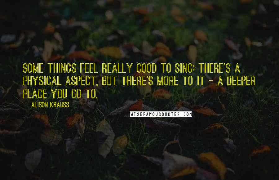 Alison Krauss Quotes: Some things feel really good to sing: there's a physical aspect, but there's more to it - a deeper place you go to.