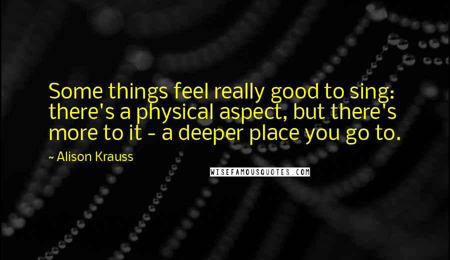 Alison Krauss Quotes: Some things feel really good to sing: there's a physical aspect, but there's more to it - a deeper place you go to.