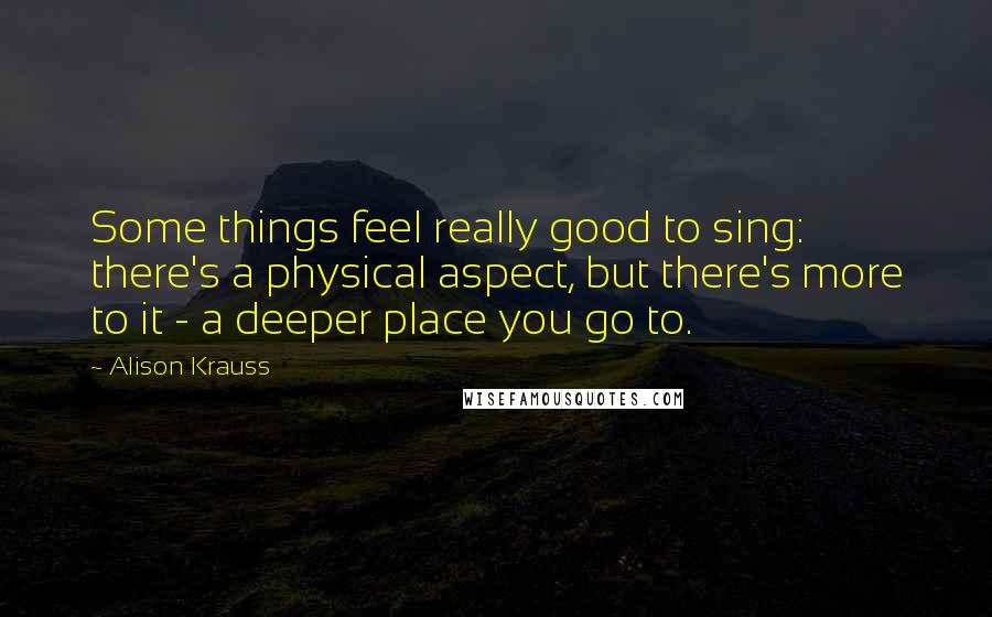 Alison Krauss Quotes: Some things feel really good to sing: there's a physical aspect, but there's more to it - a deeper place you go to.