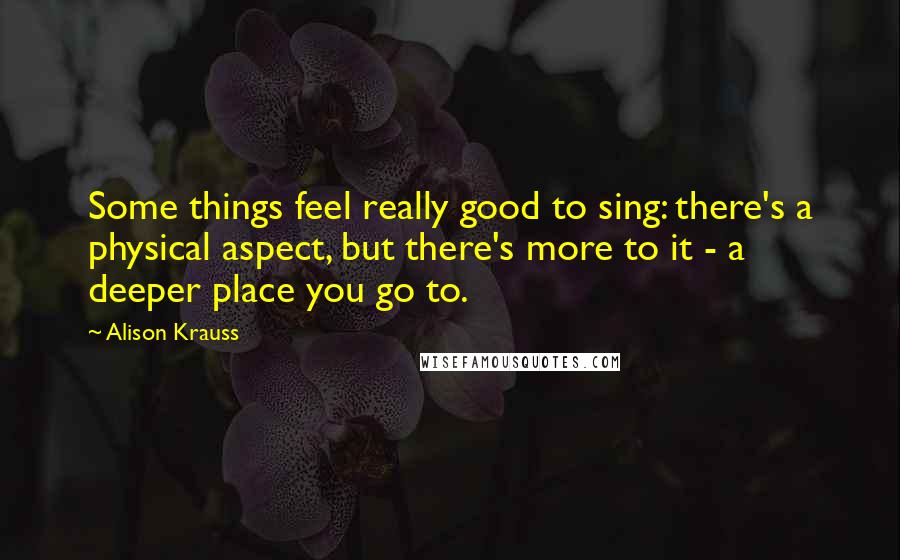 Alison Krauss Quotes: Some things feel really good to sing: there's a physical aspect, but there's more to it - a deeper place you go to.