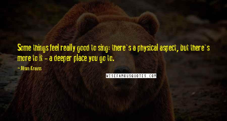 Alison Krauss Quotes: Some things feel really good to sing: there's a physical aspect, but there's more to it - a deeper place you go to.