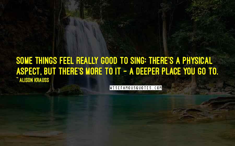 Alison Krauss Quotes: Some things feel really good to sing: there's a physical aspect, but there's more to it - a deeper place you go to.