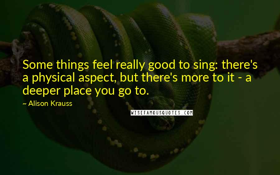 Alison Krauss Quotes: Some things feel really good to sing: there's a physical aspect, but there's more to it - a deeper place you go to.