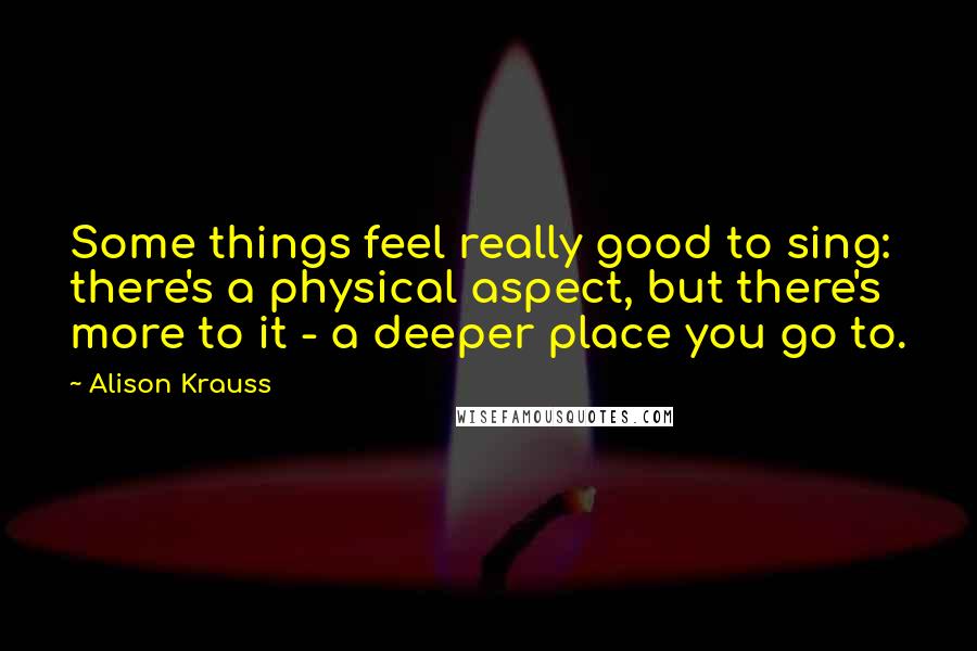 Alison Krauss Quotes: Some things feel really good to sing: there's a physical aspect, but there's more to it - a deeper place you go to.