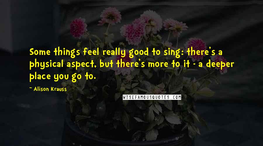 Alison Krauss Quotes: Some things feel really good to sing: there's a physical aspect, but there's more to it - a deeper place you go to.