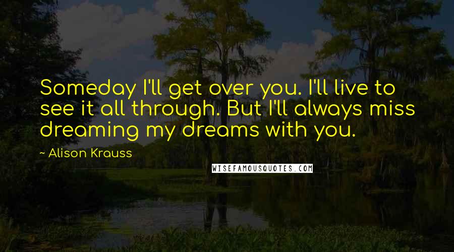 Alison Krauss Quotes: Someday I'll get over you. I'll live to see it all through. But I'll always miss dreaming my dreams with you.