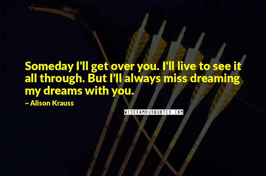 Alison Krauss Quotes: Someday I'll get over you. I'll live to see it all through. But I'll always miss dreaming my dreams with you.