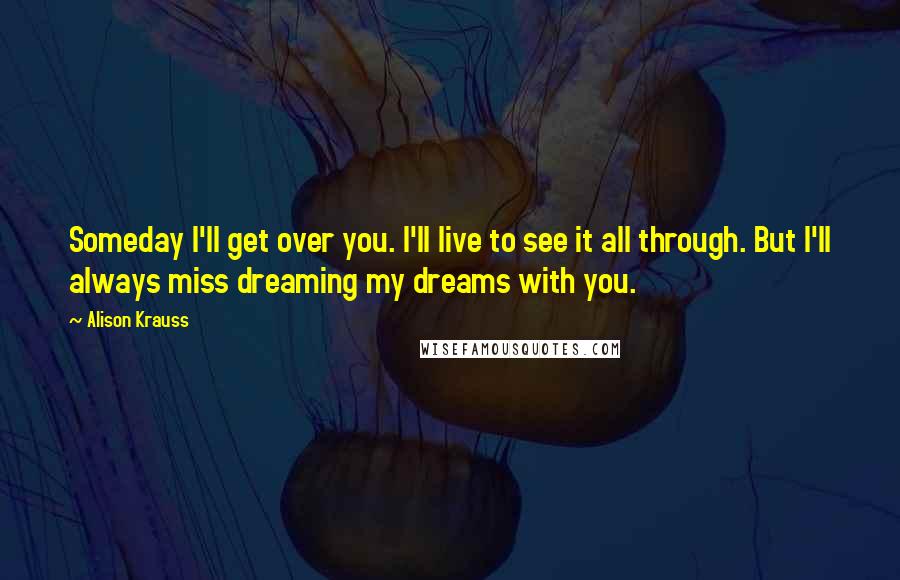 Alison Krauss Quotes: Someday I'll get over you. I'll live to see it all through. But I'll always miss dreaming my dreams with you.