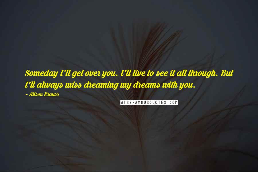 Alison Krauss Quotes: Someday I'll get over you. I'll live to see it all through. But I'll always miss dreaming my dreams with you.