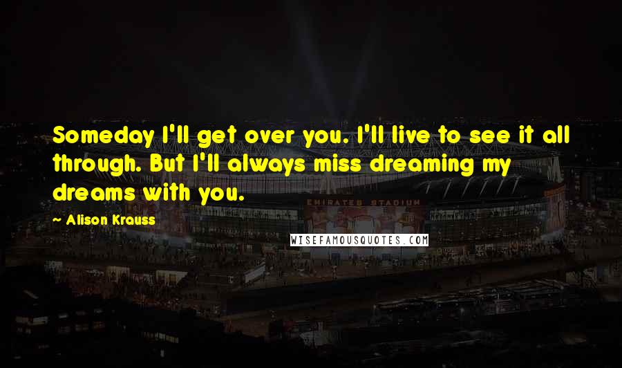 Alison Krauss Quotes: Someday I'll get over you. I'll live to see it all through. But I'll always miss dreaming my dreams with you.