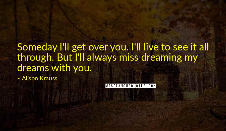 Alison Krauss Quotes: Someday I'll get over you. I'll live to see it all through. But I'll always miss dreaming my dreams with you.